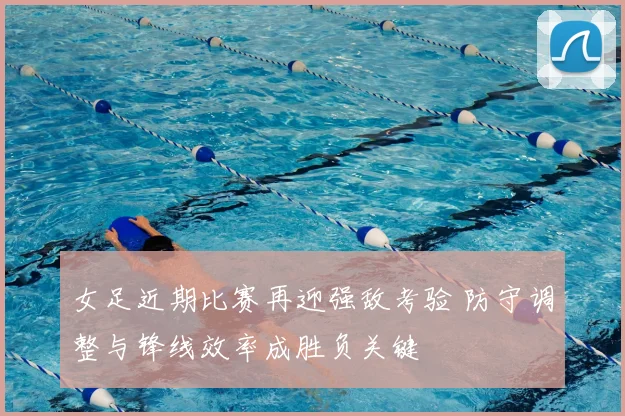 女足近期比赛再迎强敌考验 防守调整与锋线效率成胜负关键