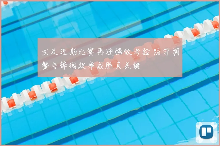 女足近期比赛再迎强敌考验 防守调整与锋线效率成胜负关键