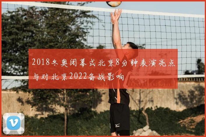 2018冬奥闭幕式北京8分钟表演亮点与对北京2022备战影响