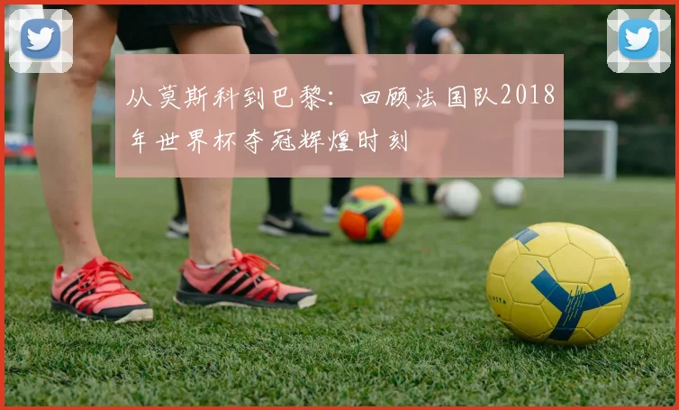 从莫斯科到巴黎：回顾法国队2018年世界杯夺冠辉煌时刻