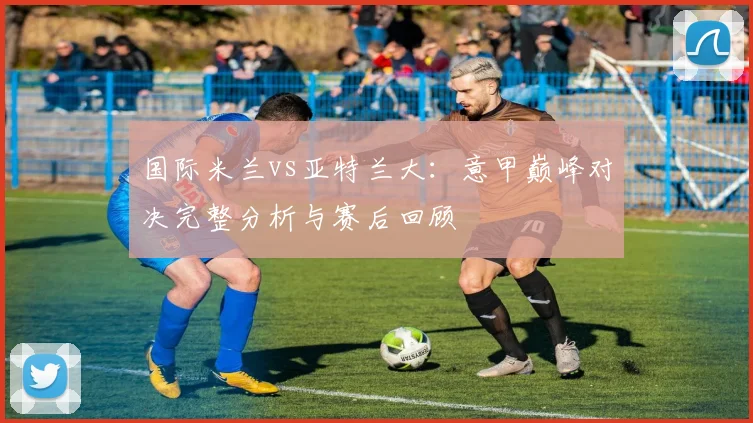 国际米兰vs亚特兰大：意甲巅峰对决完整分析与赛后回顾