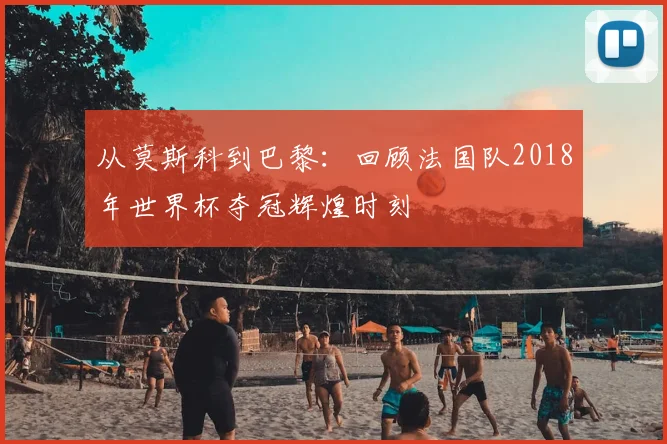 从莫斯科到巴黎：回顾法国队2018年世界杯夺冠辉煌时刻