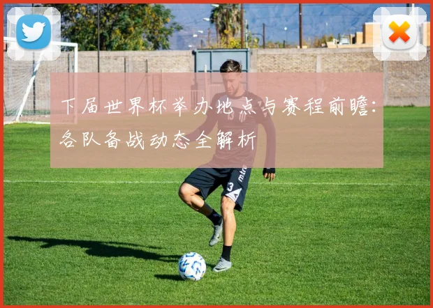 下届世界杯举办地点与赛程前瞻：各队备战动态全解析
