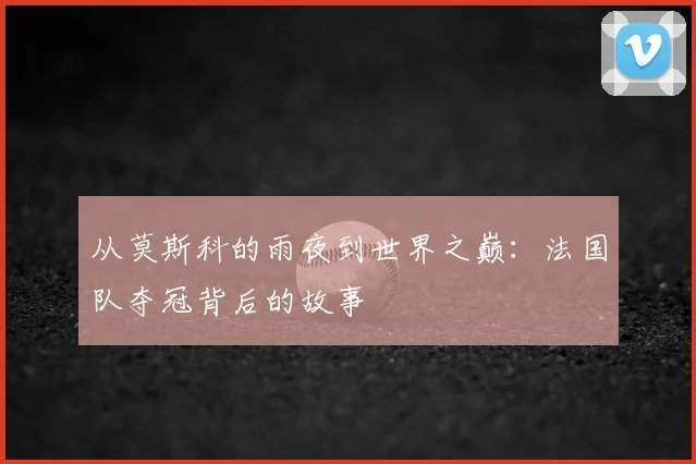 从莫斯科的雨夜到世界之巅：法国队夺冠背后的故事