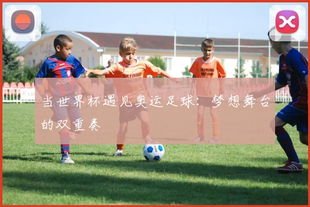 当世界杯遇见奥运足球：梦想舞台的双重奏