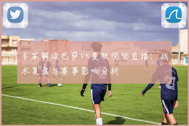 专家解读巴萨vs曼联现场直播：战术复盘与赛事影响分析
