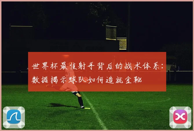世界杯最佳射手背后的战术体系：数据揭示球队如何造就金靴