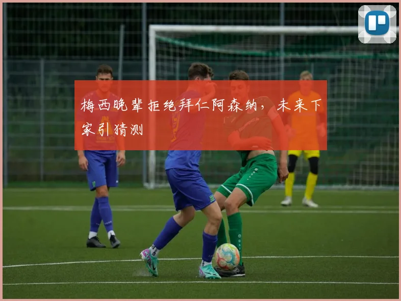 梅西晚辈拒绝拜仁阿森纳，未来下家引猜测