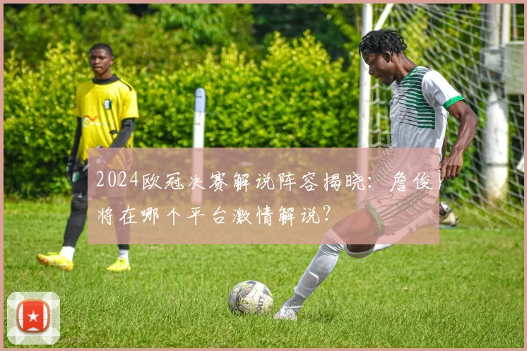 2024欧冠决赛解说阵容揭晓：詹俊将在哪个平台激情解说？