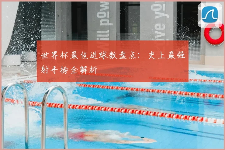 世界杯最佳进球数盘点：史上最强射手榜全解析