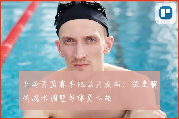 上海男篮赛季纪录片发布：深度解析战术调整与球员心路