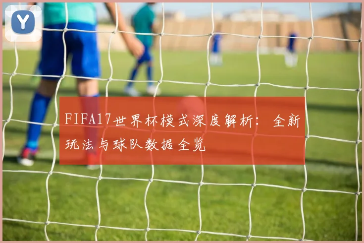 FIFA17世界杯模式深度解析：全新玩法与球队数据全览