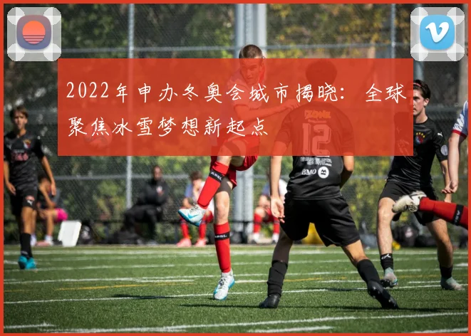 2022年申办冬奥会城市揭晓：全球聚焦冰雪梦想新起点