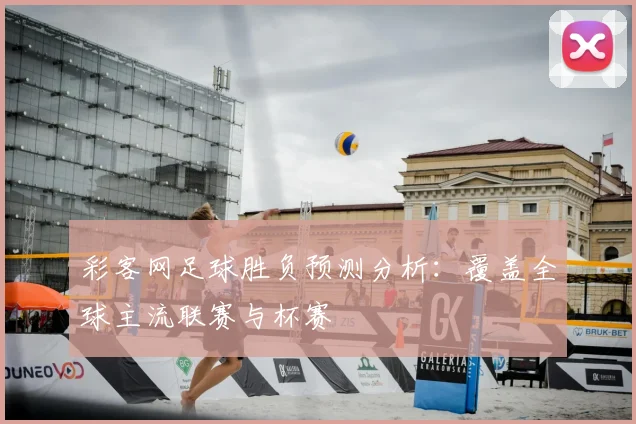 彩客网足球胜负预测分析：覆盖全球主流联赛与杯赛