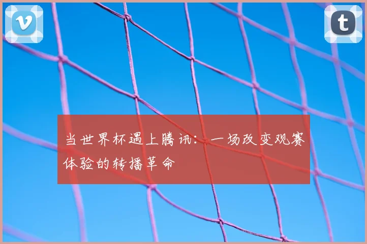 当世界杯遇上腾讯：一场改变观赛体验的转播革命