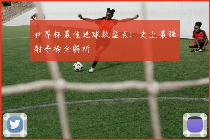 世界杯最佳进球数盘点：史上最强射手榜全解析