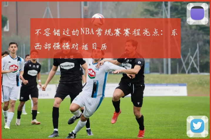 不容错过的NBA常规赛赛程亮点：东西部强强对话日历