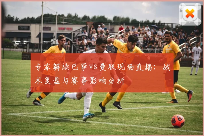 专家解读巴萨vs曼联现场直播：战术复盘与赛事影响分析