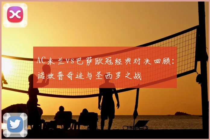 AC米兰vs巴萨欧冠经典对决回顾：诺坎普奇迹与圣西罗之战