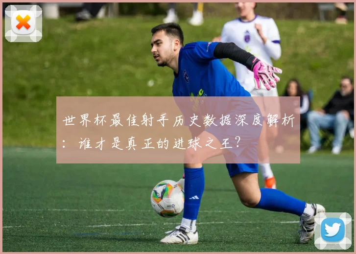 世界杯最佳射手历史数据深度解析：谁才是真正的进球之王？